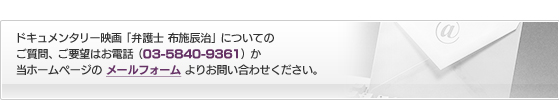 ドキュメンタリー映画「弁護士 布施辰治」についてのご質問、ご要望はお電話（03-5840-9361）か当ホームページの メールフォーム よりお問い合わせください。